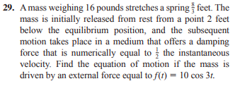 29. Amass weighing 16 pounds stretches a spring feet. The
mass is initially released from rest from a point 2 feet
below the equilibrium position, and the subsequent
motion takes place in a medium that offers a damping
force that is numerically equal to the instantaneous
velocity. Find the equation of motion if the mass is
driven by an external force equal to f(t) = 10 cos 3t.
