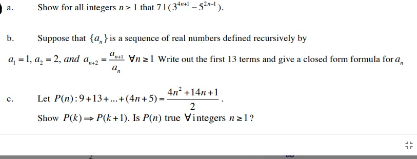 Show for all integers n> 1 that 7 1 (34n+ - 5?n-1 ).
а.
b.
Suppose that {a, }is a sequence of real numbers defined recursively by
а, 3D1, а, — 2, аnd a,2 %3
Vn 21 Write out the first 13 terms and give a closed form formula for a,
'n+2
4n? +14n+1
Let P(n):9+13+...+(4n+5) =
с.
2
Show P(k)→ P(k +1). Is P(n) true Vintegers n21?
