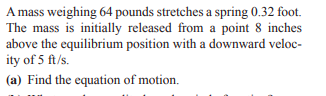 A mass weighing 64 pounds stretches a spring 0.32 foot.
The mass is initially released from a point 8 inches
above the equilibrium position with a downward veloc-
ity of 5 ft/s.
(a) Find the equation of motion.
