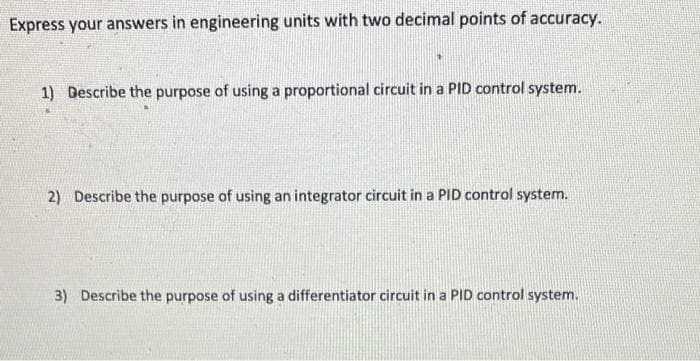 Express your answers in engineering units with two decimal points of accuracy.
1) Describe the purpose of using a proportional circuit in a PID control system.
2) Describe the purpose of using an integrator circuit in a PID control system.
3) Describe the purpose of using a differentiator circuit in a PID control system.
