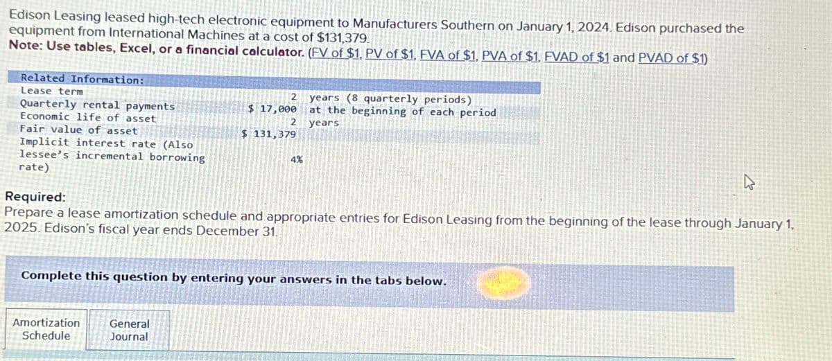 Edison Leasing leased high-tech electronic equipment to Manufacturers Southern on January 1, 2024. Edison purchased the
equipment from International Machines at a cost of $131,379.
Note: Use tables, Excel, or a financial calculator. (FV of $1. PV of $1, FVA of $1. PVA of $1. FVAD of $1 and PVAD of $1)
Related Information:
Lease term
Quarterly rental payments
Economic life of asset
2
years (8 quarterly periods)
$ 17,000
2
at the beginning of each period
years
$ 131,379
Implicit interest rate (Also
4%
Fair value of asset
lessee's incremental borrowing
rate)
Required:
Prepare a lease amortization schedule and appropriate entries for Edison Leasing from the beginning of the lease through January 1.
2025. Edison's fiscal year ends December 31.
Complete this question by entering your answers in the tabs below.
Amortization
Schedule
General
Journal