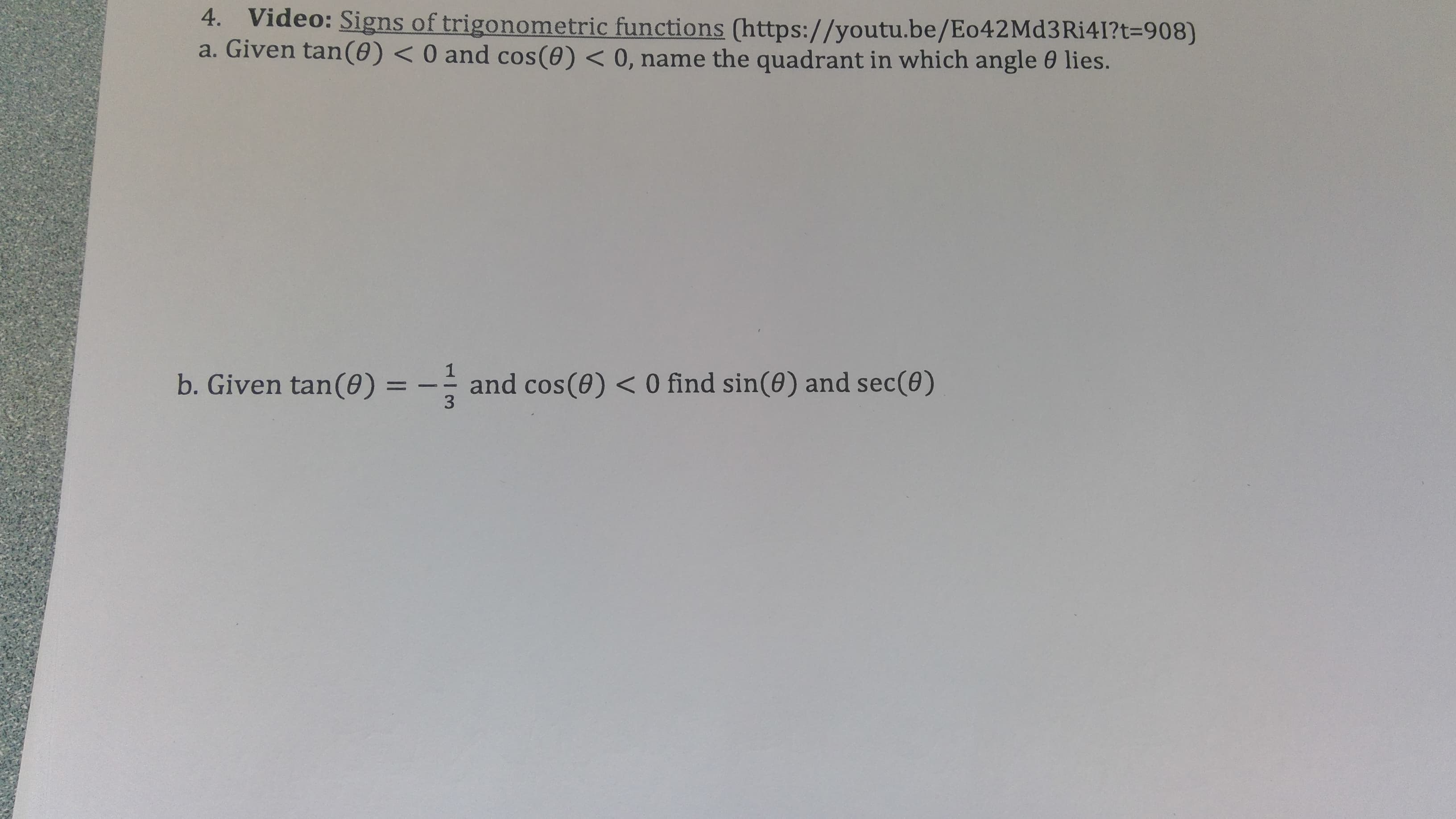 4. Video: Signs of trigonometric functions (https://youtu.be/Eo42Md3Ri41?t=908)
a. Given tan(0) <0 and cos(0) < 0, name the quadrant in which angle 0 lies.
and cos(0) < 0 find sin(0) and sec(0)
3
b. Given tan(0) =
