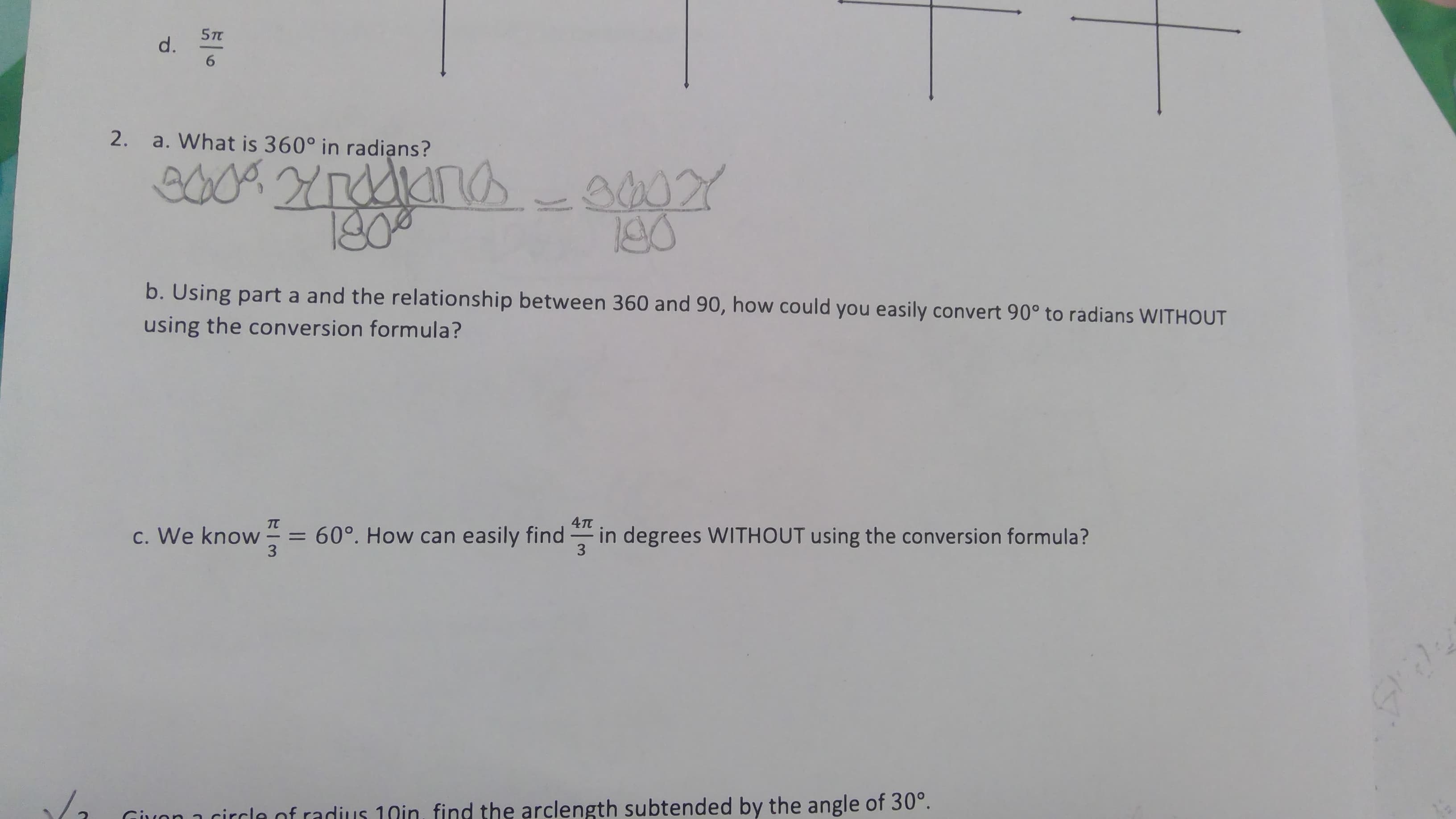 5T
d.
a. What is 360° in radians?
20092r0dkına-00Y
రిటబ
1300
190
b. Using part a and the relationship between 360 and 90, how could you easily convert 90° to radians WITHOUT
using the conversion formula?
4TT
c. We know
= 60°. How can easily find- in degrees WITHOUT using the conversion formula?
3
3
Giuon 1 circle of radius 10in, find the arclength subtended by the angle of 30°.
2.
