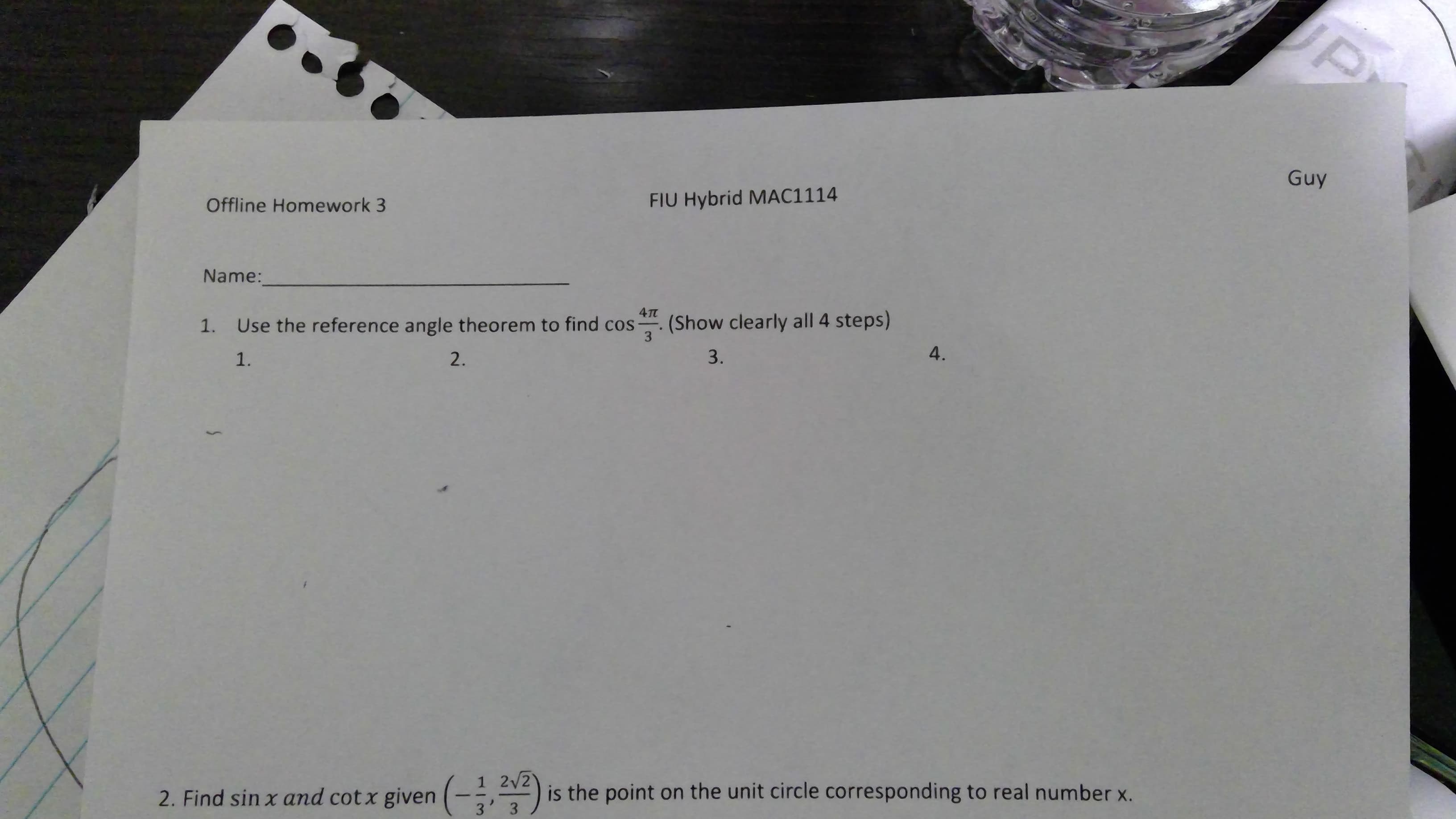 JP
Guy
FIU Hybrid MAC1114
Offline Homework 3
Name:
(Show clearly all 4 steps)
3
Use the reference angle theorem to find cos-
1.
4.
3.
2.
1.
1 2/2
is the point on the unit circle corresponding to real number x.
3
2. Find sin x and cot x given (-, )
