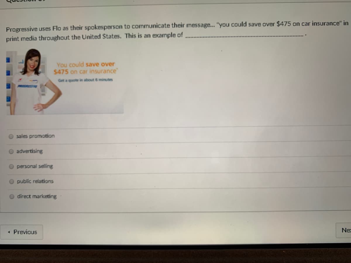 Progressive uses Flo as their spokesperson to communicate their message... "you could save over $475 on car insurance" in
print media throughout the United States. This is an example of
You could save over
$475 on car insurance"
Get a quote in about 6 minutes
sales promotion
O advertising
O personal selling
public relations
O direct marketing
• Previous
Ne
