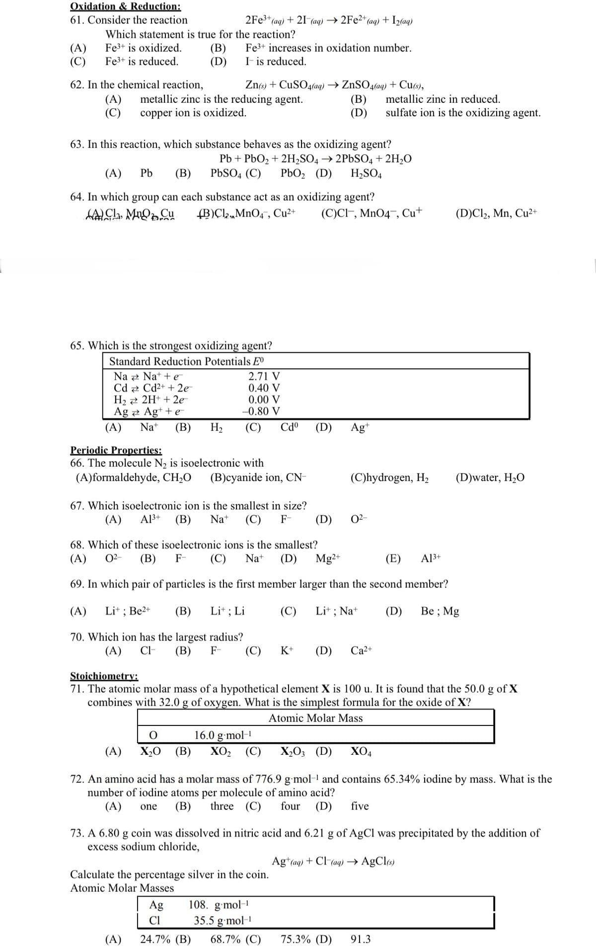 Oxidation & Reduction:
61. Consider the reaction
(A)
(C)
Which statement is true for the reaction?
Fe3+ is oxidized.
Fe3+ is reduced.
62. In the chemical reaction,
(A)
(C)
(B)
(D)
2Fe³+ (aq) + 21 (aq) →2Fe2+(
Na
Cd
H₂
Ag
Zn(s) + CuSO4(aq) → ZnSO4(aq) + Cu(s),
metallic zinc is the reducing agent.
copper ion is oxidized.
(A)
Fe3+ increases in oxidation number.
It is reduced.
63. In this reaction, which substance behaves as the oxidizing agent?
Pb + PbO₂ + 2H₂SO4 → 2PbSO4 + 2H₂O
(A) Pb (B) PbSO4 (C) PbO₂ (D) H₂SO4
65. Which is the strongest oxidizing agent?
Standard Reduction Potentials Eº
64. In which group can each substance act as an oxidizing agent?
ACL, MnO Cu (B)Cl,MnO4, Cu²+ (C)CI, MnO4, Cu+
Nat+e¯¯
Cd²+ + 2e
2H+ + 2e-
Ag+ + e
Na+ (B) H₂
2.71 V
0.40 V
0.00 V
-0.80 V
Periodic Properties:
66. The molecule N₂ is isoelectronic with
(A)formaldehyde, CH₂O (B)cyanide ion, CN-
+ (aq) + I₂(aq)
Cdº
67. Which isoelectronic ion is the smallest in size?
(A) A1³+ (B) Na+ (C) F-
Lit ; Li
(B)
(D)
(D)
(D)
Calculate the percentage silver in the coin.
Atomic Molar Masses
Agt
(C)hydrogen, H₂
0²-
metallic zinc in reduced.
sulfate ion is the oxidizing agent.
68. Which of these isoelectronic ions is the smallest?
(E) A13+
(A) 0²- (B) F- (C) Na+ (D) Mg2+
69. In which pair of particles is the first member larger than the second member?
(A) Li+; Be2+
(B)
(C) Lit; Na+
(D)
Be; Mg
70. Which ion has the largest radius?
(A) CI- (B) F-
(C)
K+ (D) Ca²+
O
16.0 g.mol-1
X₂0 (B) XO₂ (C) X₂03 (D) XO4
Stoichiometry:
71. The atomic molar mass of a hypothetical element X is 100 u. It is found that the 50.0 g of X
combines with 32.0 g of oxygen. What is the simplest formula for the oxide of X?
Atomic Molar Mass
(D)Cl2, Mn, Cu²+
(D)water, H₂O
(A)
72. An amino acid has a molar mass of 776.9 g mol-¹ and contains 65.34% iodine by mass. What is the
number of iodine atoms per molecule of amino acid?
(A) one (B) three (C) four (D) five
73. A 6.80 g coin was dissolved in nitric acid and 6.21 g of AgCl was precipitated by the addition of
excess sodium chloride,
Ag+ (aq) + Cl(aq) → AgCl(s)
Ag
108. g.mol-1
Cl
35.5 g.mol-¹
(A) 24.7% (B) 68.7% (C) 75.3% (D) 91.3