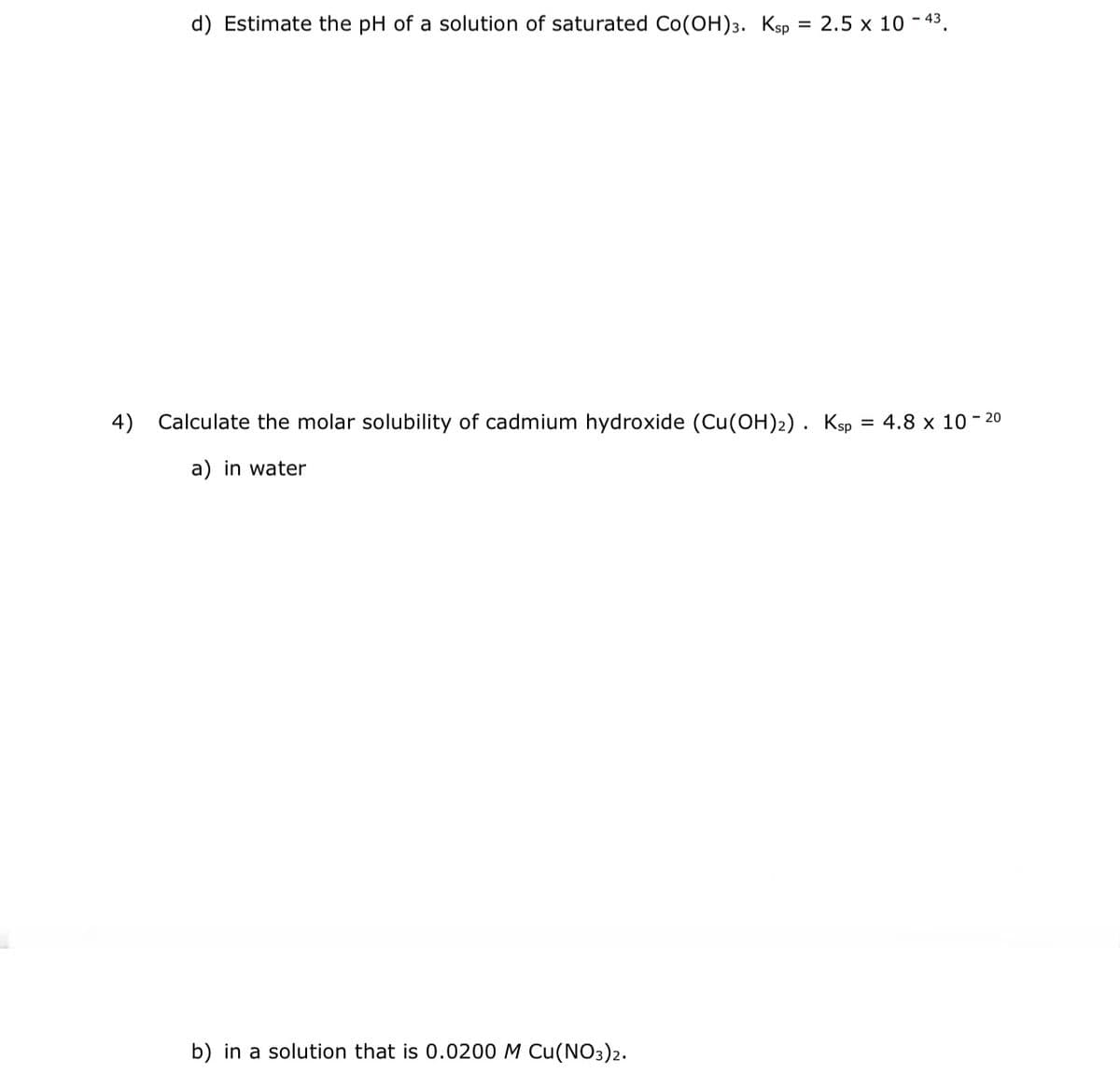 d) Estimate the pH of a solution of saturated Co(OH)3. Ksp = 2.5 x 10 - 43
4) Calculate the molar solubility of cadmium hydroxide (Cu(OH)2). Ksp
a) in water
b) in a solution that is 0.0200 M Cu(NO3)2.
= 4.8 x 10-20