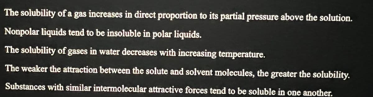 The solubility of a gas increases in direct proportion to its partial pressure above the solution.
Nonpolar liquids tend to be insoluble in polar liquids.
The solubility of gases in water decreases with increasing temperature.
The weaker the attraction between the solute and solvent molecules, the greater the solubility.
Substances with similar intermolecular attractive forces tend to be soluble in one another.