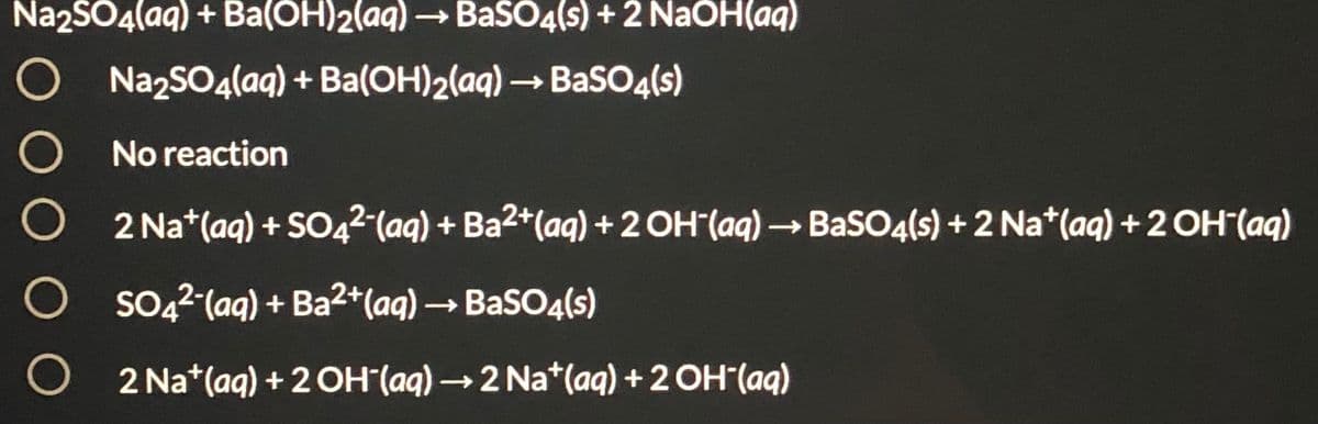 Na2SO4(aq) + Ba(OH)2(aq) → BaSO4(s) + 2 NaOH(aq)
O NazSO4(aq) + Ba(OH)2(aq) → BaSO4(s)
O No reaction
2 Na*(aq) + SO42 (aq) + Ba2*(aq) + 2 OH"(aq) → BaSO4(s) +2 Na*(aq) + 2 OH(aq)
O so,2 (aq) + Ba2*(aq) → BaSO4(s)
2 Na*(aq) + 2 OH"(aq) →2 Na*(aq) +2 OH (aq)
