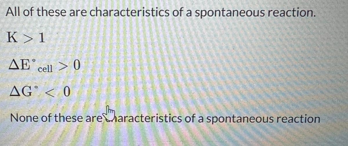 All of these are characteristics of a spontaneous reaction.
K>1
AE cell > 0
AG < 0
None of these are characteristics of a spontaneous reaction