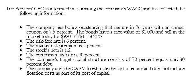 Troj Services' CFO is interested in estimating the company's WACC and has collected the
following information:
• The company has bonds outstanding that mature in 26 years with an annual
coupon of 7.5 percent. The bonds have a face value of $1,000 and sell in the
market today for $920. YTM is 8.21%
• The risk-free rate is 6 percent.
• The market risk premium is 5 percent.
• The stock's beta is 1.2.
The company's tax rate is 40 percent.
The company's target capital structure consists of 70 percent equity and 30
percent debt.
• The company uses the CAPM to estimate the cost of equity and does not include
flotation costs as part of its cost of capital.
