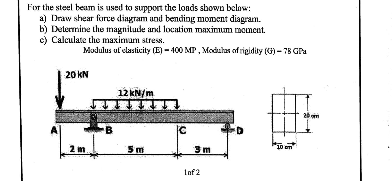 For the steel beam is used to support the loads shown below:
a) Draw shear force diagram and bending moment diagram.
b) Determine the magnitude and location maximum moment.
c) Calculate the maximum stress.
Modulus of elasticity (E) = 400 MP , Modulus of rigidity (G) = 78 GPa
