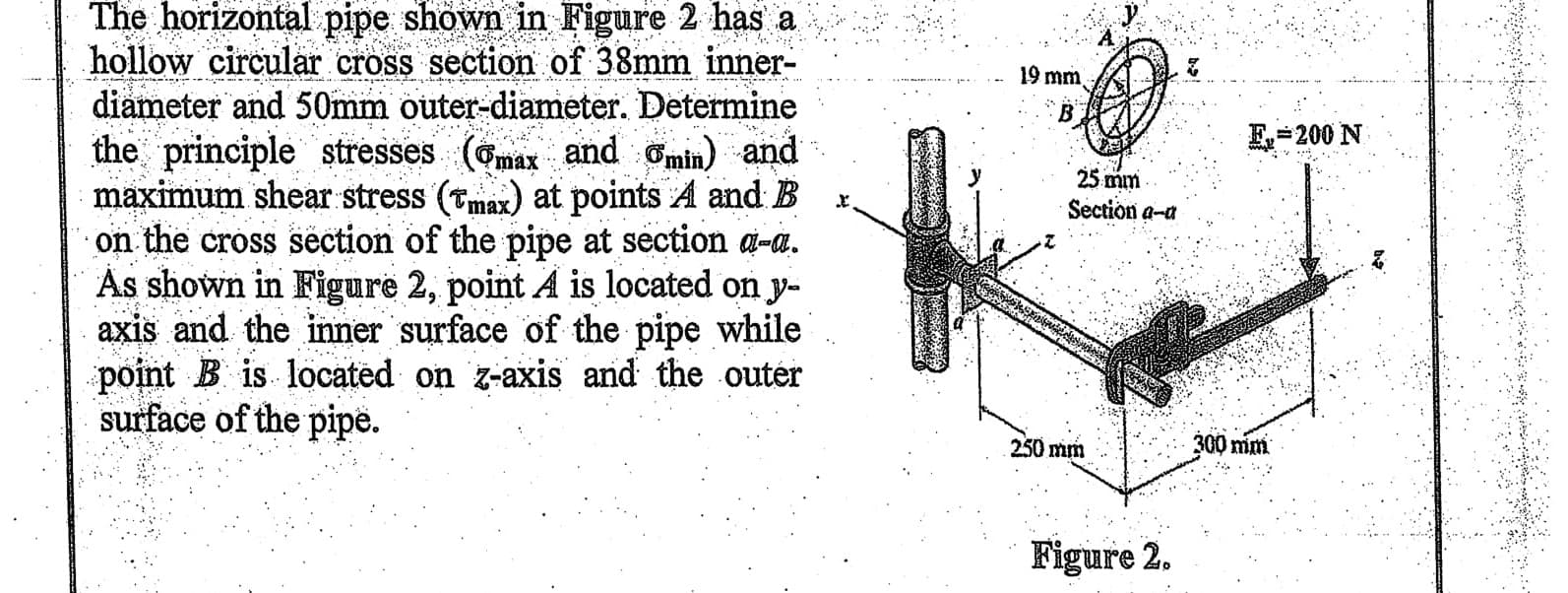 The horizontal pipe shown in Figure 2 has a
hollow circular cross section of 38mm inner-
diameter and 50mm outer-diameter. Determine
the principle stresses (Gmax and omin) and
maximum shear stress (Tmax) at points A and B
on the cross section of the pipe at section a-a.
As shown in Figure 2, point A is located on y-
axis and the inner surface of the pipe while
point B is located on z-axis and the outer
surface of the pipe.
19 mm
E=200 N
25 mm
Section a-a
250 mm
300 mm
