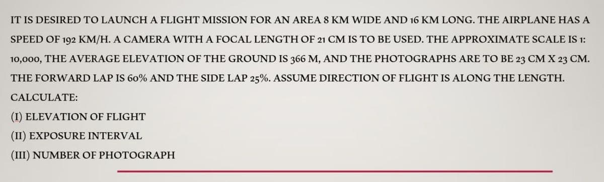 IT IS DESIRED TO LAUNCH A FLIGHT MISSION FOR AN AREA 8 KM WIDE AND 16 KM LONG. THE AIRPLANE HAS A
SPEED OF 192 KM/H. A CAMERA WITH A FOCAL LENGTH OF 21 CM IS TO BE USED. THE APPROXIMATE SCALE IS 1:
10,000, THE AVERAGE ELEVATION OF THE GROUND IS 366 M, AND THE PHOTOGRAPHS ARE TO BE 23 CM X 23 CM.
THE FORWARD LAP IS 60% AND THE SIDE LAP 25%. ASSUME DIRECTION OF FLIGHT IS ALONG THE LENGTH.
CALCULATE:
(I) ELEVATION OF FLIGHT
(II) EXPOSURE INTERVAL
(III) NUMBER OF PHOTOGRAPH