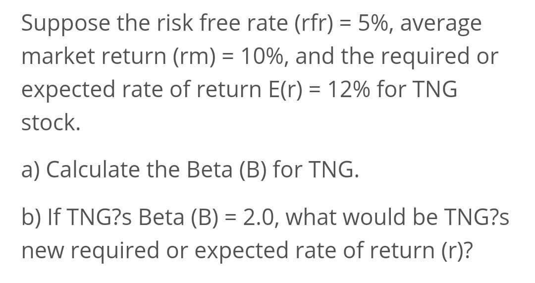 Suppose the risk free rate (rfr) = 5%, average
market return (rm) = 10%, and the required or
%3D
expected rate of return E(r) = 12% for TNG
%3D
stock.
a) Calculate the Beta (B) for TNG.
b) If TNG?s Beta (B) = 2.0, what would be TNG?s
new required or expected rate of return (r)?
