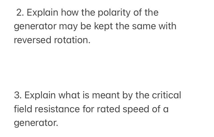 2. Explain how the polarity of the
generator may be kept the same with
reversed rotation.
3. Explain what is meant by the critical
field resistance for rated speed of a
generator.
