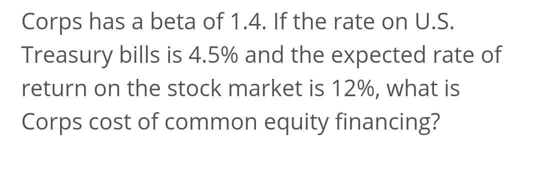 Corps has a beta of 1.4. If the rate on U.S.
Treasury bills is 4.5% and the expected rate of
return on the stock market is 12%, what is
Corps cost of common equity financing?
