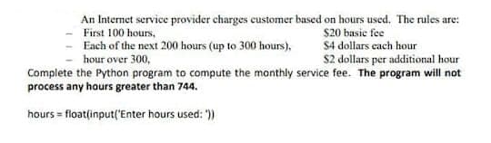 An Internet service provider charges customer based on hours used. The rules are:
$20 basie fee
S4 dollars each hour
$2 dollars per additional hour
First 100 hours,
Each of the next 200 hours (up to 300 hours),
hour over 300,
Complete the Python program to compute the monthly service fee. The program will not
process any hours greater than 744.
hours = floatfinput('Enter hours used: ")
%3D
