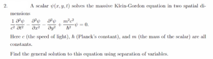 2.
A scalar (r, y, t) solves the massive Klein-Gordon equation in two spatial di-
8² 8² m²c²
əx² Əy² h²
Ꭷ +
mensions
18²
c² Ət²
-=0.
Here e (the speed of light), ħ (Planck's constant), and m (the mass of the scalar) are all
constants.
Find the general solution to this equation using separation of variables.