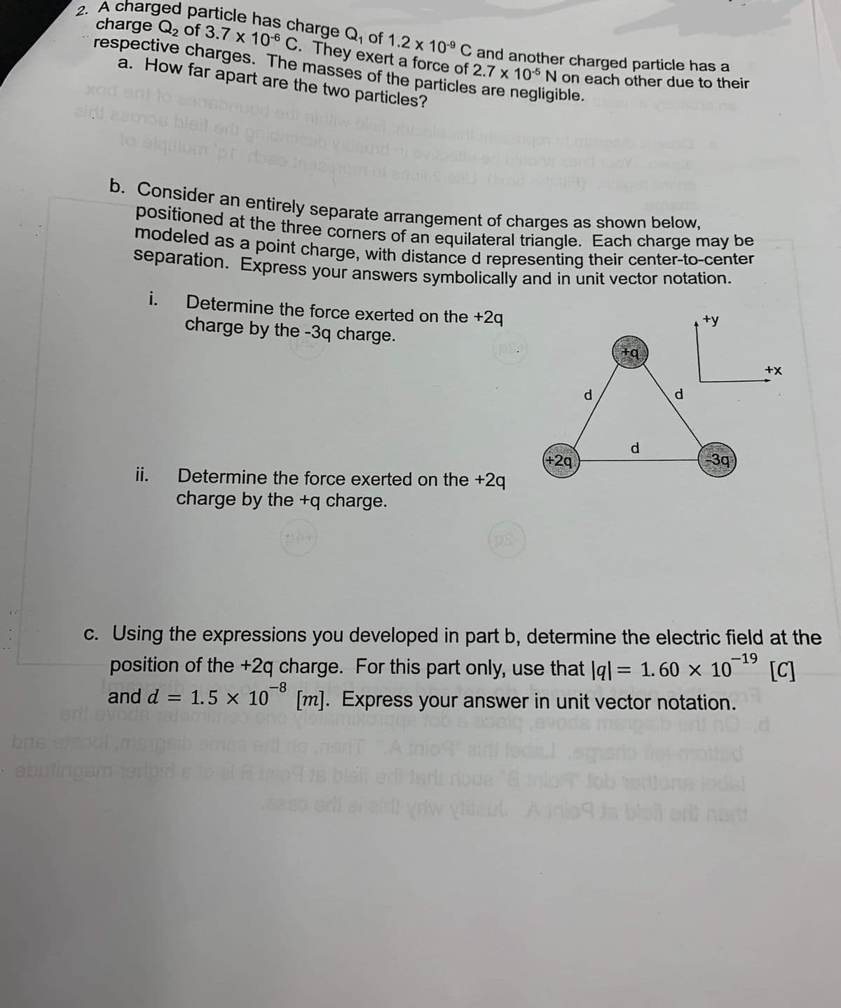 2. A charged particle has charge Q₁1 of 1.2 x 109 C and another charged particle has a
charge Q2 of 3.7 x 10-6 C. They exert a force of 2.7 x 105 N on each other due to their
respective charges. The masses of the particles are negligible.
a. How far apart are the two particles?
xod snil to construed orit niliw bień otople
zini asoros bleil er gnidhneeb vibsond
to elqulum 'pt dose inea
b. Consider an entirely separate arrangement of charges as shown below,
positioned at the three corners of an equilateral triangle. Each charge may be
modeled as a point charge, with distance d representing their center-to-center
separation. Express your answers symbolically and in unit vector notation.
i. Determine the force exerted on the +2q
charge by the -3q charge.
P.S.
ii. Determine the force exerted on the +2q
charge by the +q charge.
bns etsool,ms
- ebulingam terlpirl
(PS.
+29
d
Jarit roue
yriw vidaul A ini
+q
d
d
+y
3q
c. Using the expressions you developed in part b, determine the electric field at the
position of the +2q charge. For this part only, use that lql = 1.60 × 10 [C]
-19
-8
and d
and d = 1.5 × 10° [m]. Express your answer in unit vector notation.
eril svods alemilne
+X
d