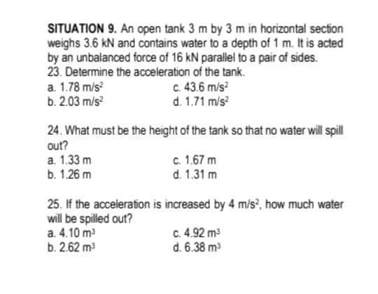 SITUATION 9. An open tank 3 m by 3 m in horizontal section
weighs 3.6 kN and contains water to a depth of 1 m. It is acted
by an unbalanced force of 16 kN parallel to a pair of sides.
23. Determine the acceleration of the tank.
a. 1.78 m/s
b. 2.03 m/s?
c. 43.6 m/s?
d. 1.71 mis?
24. What must be the height of the tank so that no water will spill
out?
a. 1.33 m
b. 1.26 m
c. 1.67 m
d. 1.31 m
25. If the acceleration is increased by 4 m/s, how much water
will be spilled out?
a. 4.10 m
b. 2.62 m
c. 4.92 m3
d. 6.38 m
