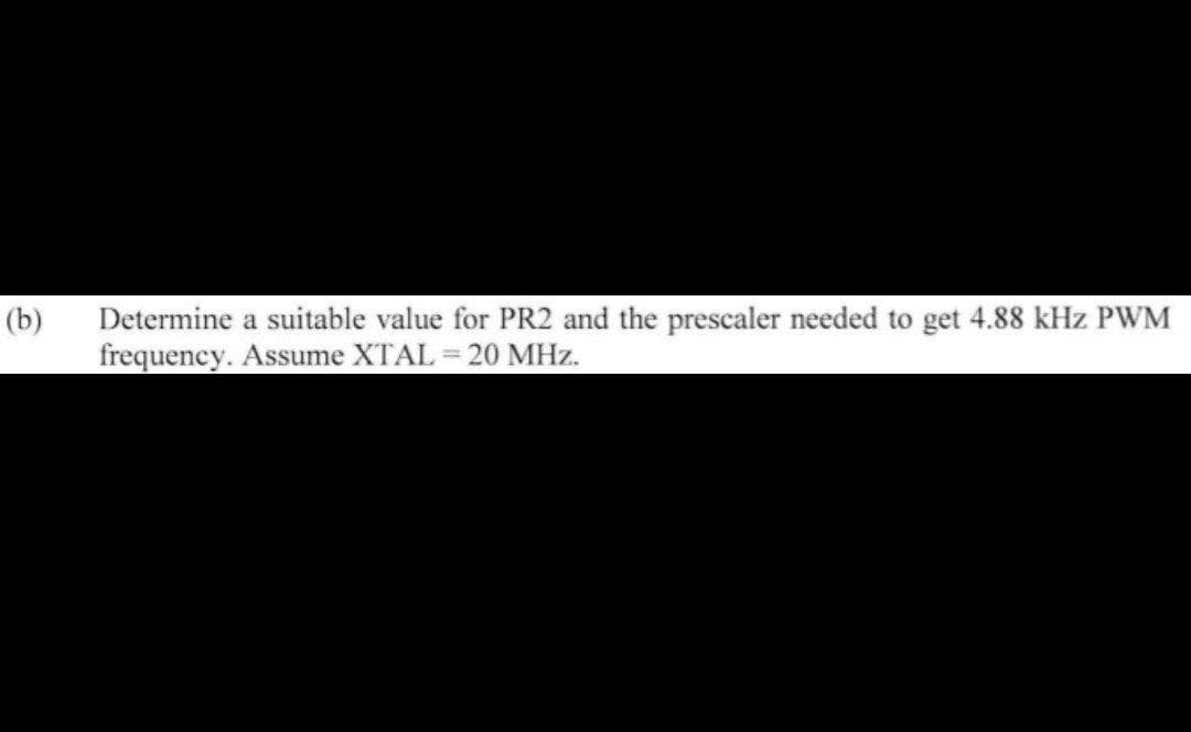 Determine a suitable value for PR2 and the prescaler needed to get 4.88 kHz PWM
frequency. Assume XTAL = 20 MHz.
(b)
