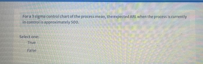 For a 3 sigma control chart of the process mean, the expected ARL when the process is currently
in control is approximately 500.
Select one:
True
False
