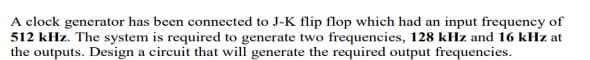 A clock generator has been connected to J-K flip flop which had an input frequency of
512 kHz. The system is required to generate two frequencies, 128 kHz and 16 kHz at
the outputs. Design a circuit that will generate the required output frequencies.
