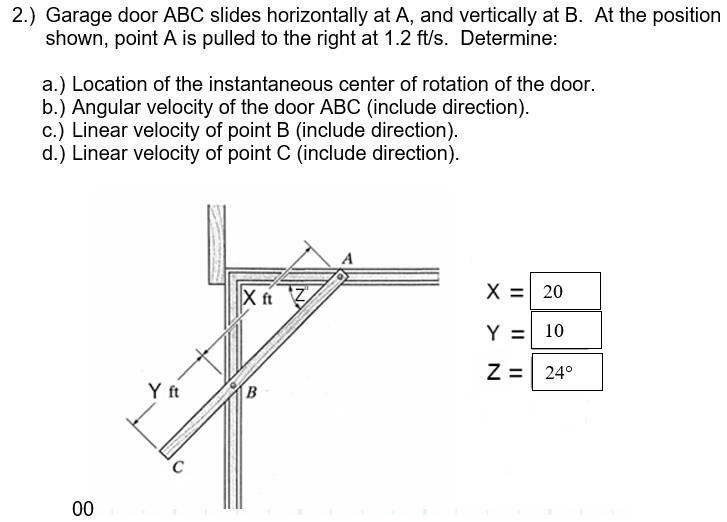 2.) Garage door ABC slides horizontally at A, and vertically at B. At the position
shown, point A is pulled to the right at 1.2 ft/s. Determine:
a.) Location of the instantaneous center of rotation of the door.
b.) Angular velocity of the door ABC (include direction).
c.) Linear velocity of point B (include direction).
d.) Linear velocity of point C (include direction).
X ft 7
X = 20
Y =
10
Z =
24°
Y ft
B
00
