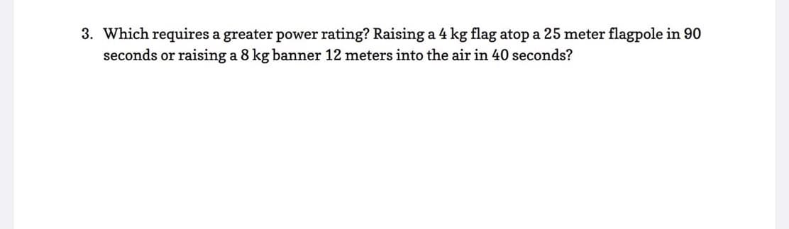 3. Which requires a greater power rating? Raising a 4 kg flag atop a 25 meter flagpole in 90
seconds or raising a 8 kg banner 12 meters into the air in 40 seconds?
