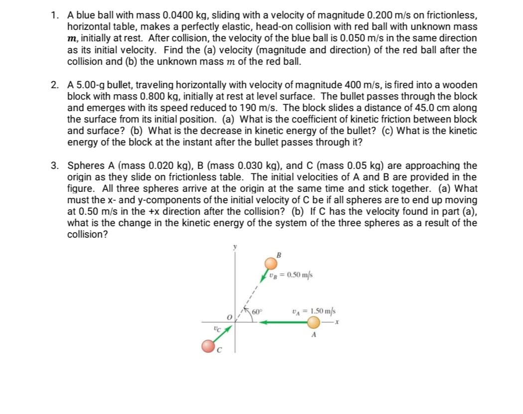 1. A blue ball with mass 0.0400 kg, sliding with a velocity of magnitude 0.200 m/s on frictionless,
horizontal table, makes a perfectly elastic, head-on collision with red ball with unknown mass
m, initially at rest. After collision, the velocity of the blue ball is 0.050 m/s in the same direction
as its initial velocity. Find the (a) velocity (magnitude and direction) of the red ball after the
collision and (b) the unknown mass m of the red ball.
2. A 5.00-g bullet, traveling horizontally with velocity of magnitude 400 m/s, is fired into a wooden
block with mass 0.800 kg, initially at rest at level surface. The bullet passes through the block
and emerges with its speed reduced to 190 m/s. The block slides a distance of 45.0 cm along
the surface from its initial position. (a) What is the coefficient of kinetic friction between block
and surface? (b) What is the decrease in kinetic energy of the bullet? (c) What is the kinetic
energy of the block at the instant after the bullet passes through it?
3. Spheres A (mass 0.020 kg), B (mass 0.030 kg), and C (mass 0.05 kg) are approaching the
origin as they slide on frictionless table. The initial velocities of A and B are provided in the
figure. All three spheres arrive at the origin at the same time and stick together. (a) What
must the x- and y-components of the initial velocity of C be if all spheres are to end up moving
at 0.50 m/s in the +x direction after the collision? (b) If C has the velocity found in part (a),
what is the change in the kinetic energy of the system of the three spheres as a result of the
collision?
B
Ug = 0.50 m/s
60°
VA = 1.50 m/s
A
