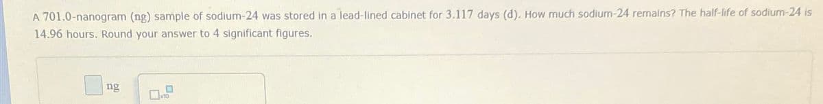 A 701.0-nanogram (ng) sample of sodium-24 was stored in a lead-lined cabinet for 3.117 days (d). How much sodium-24 remains? The half-life of sodium-24 is
14.96 hours. Round your answer to 4 significant figures.
ng
口
x10