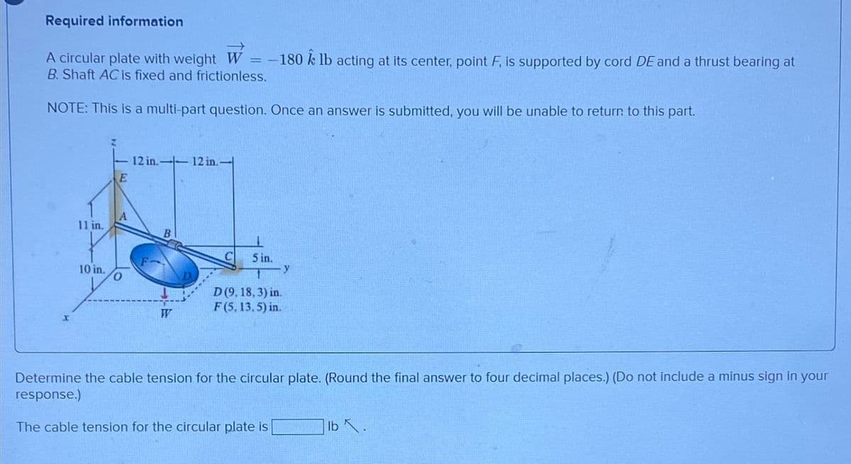 Required information
A circular plate with weight W = -180 lb acting at its center, point F, is supported by cord DE and a thrust bearing at
B. Shaft AC is fixed and frictionless.
NOTE: This is a multi-part question. Once an answer is submitted, you will be unable to return to this part.
11 in.
10 in.
E
A
12 in.-- 12 in.-
B
5 in.
D (9, 18, 3) in.
F (5, 13, 5) in.
y
Determine the cable tension for the circular plate. (Round the final answer to four decimal places.) (Do not include a minus sign in your
response.)
The cable tension for the circular plate is
lb .