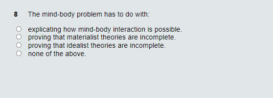 The mind-body problem has to do with:
explicating how mind-body interaction is possible.
proving that materialist theories are incomplete.
proving that idealist theories are incomplete.
none of the above.
Co
