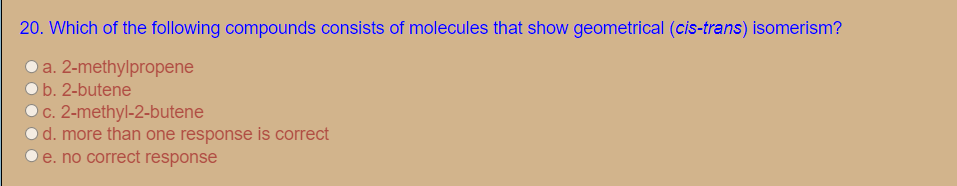 20. Which of the following compounds consists of molecules that show geometrical (cis-trans) isomerism?
O a. 2-methylpropene
b. 2-butene
c. 2-methyl-2-butene
d. more than one response is correct
e. no correct response
