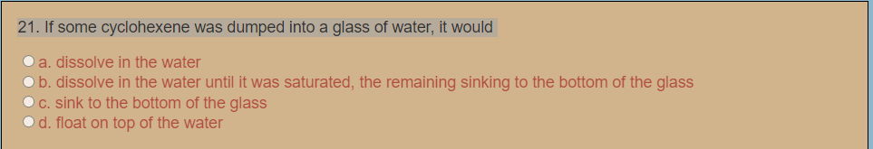 21. If some cyclohexene was dumped into a glass of water, it would
O a. dissolve in the water
Ob. dissolve in the water until it was saturated, the remaining sinking to the bottom of the glass
OC. sink to the bottom of the glass
O d. float on top of the water
