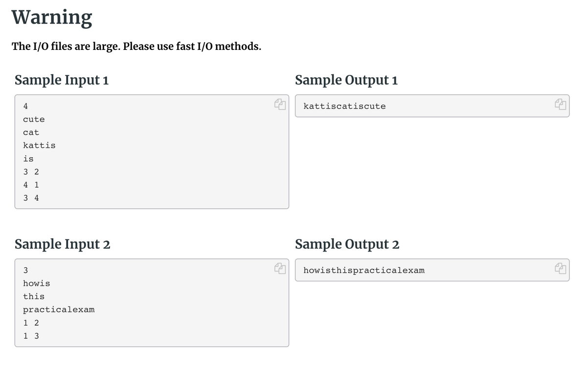 Warning
The I/O files are large. Please use fast I/O methods.
Sample Input 1
Sample Output 1
4
kattiscatiscute
cute
cat
kattis
is
3 2
4 1
3 4
Sample Input 2
Sample Output 2
3
howisthispracticalexam
howis
this
practicalexam
1 2
1 3
