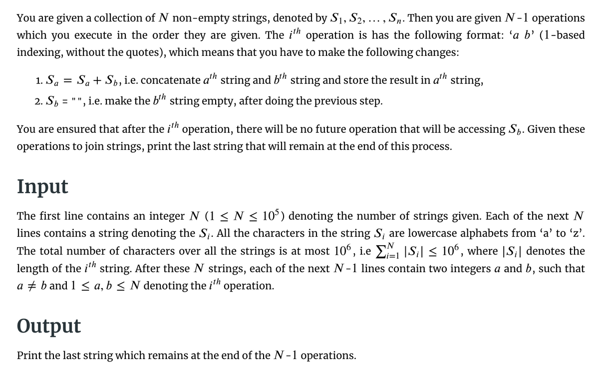 You are given a collection of N non-empty strings, denoted by S1, S2, ... , Sn. Then you are given N -1 operations
which you execute in the order they are given. The i" operation is has the following format: 'a b’ (1-based
indexing, without the quotes), which means that you have to make the following changes:
1. Sa
Sa+ Sh, i.e. concatenate a'" string and b'" string and store the result in a"
string,
2. Sh
', i.e. make the b'" string empty, after doing the previous step.
%3D
You are ensured that after the i" operation, there will be no future operation that will be accessing S,. Given these
operations to join strings, print the last string that will remain at the end of this process.
Input
The first line contains an integer N (1 < N < 10°) denoting the number of strings given. Each of the next N
lines contains a string denoting the S. All the characters in the string S; are lowercase alphabets from 'a' to 'z'.
The total number of characters over all the strings is at most 10°, i.e E |S;| < 10°, where |S;| denotes the
length of the i" string. After these N strings, each of the next N-1 lines contain two integers a and b, such that
a + b and 1 < a, b < N denoting the i" operation.
i=1
Output
Print the last string which remains at the end of the N-1 operations.
