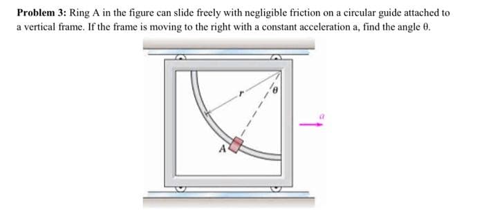 Problem 3: Ring A in the figure can slide freely with negligible friction on a circular guide attached to
a vertical frame. If the frame is moving to the right with a constant acceleration a, find the angle 0.
