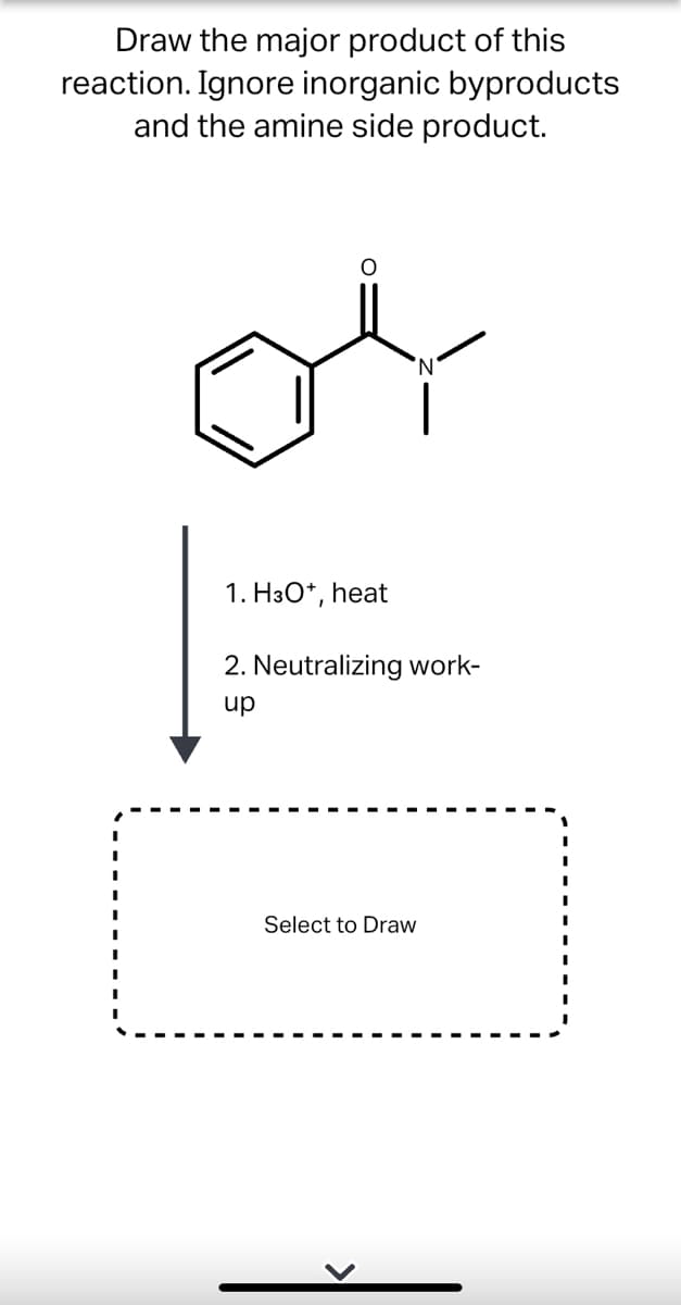 Draw the major product of this
reaction. Ignore inorganic byproducts
and the amine side product.
1. H3O*, heat
2. Neutralizing work-
up
Select to Draw
