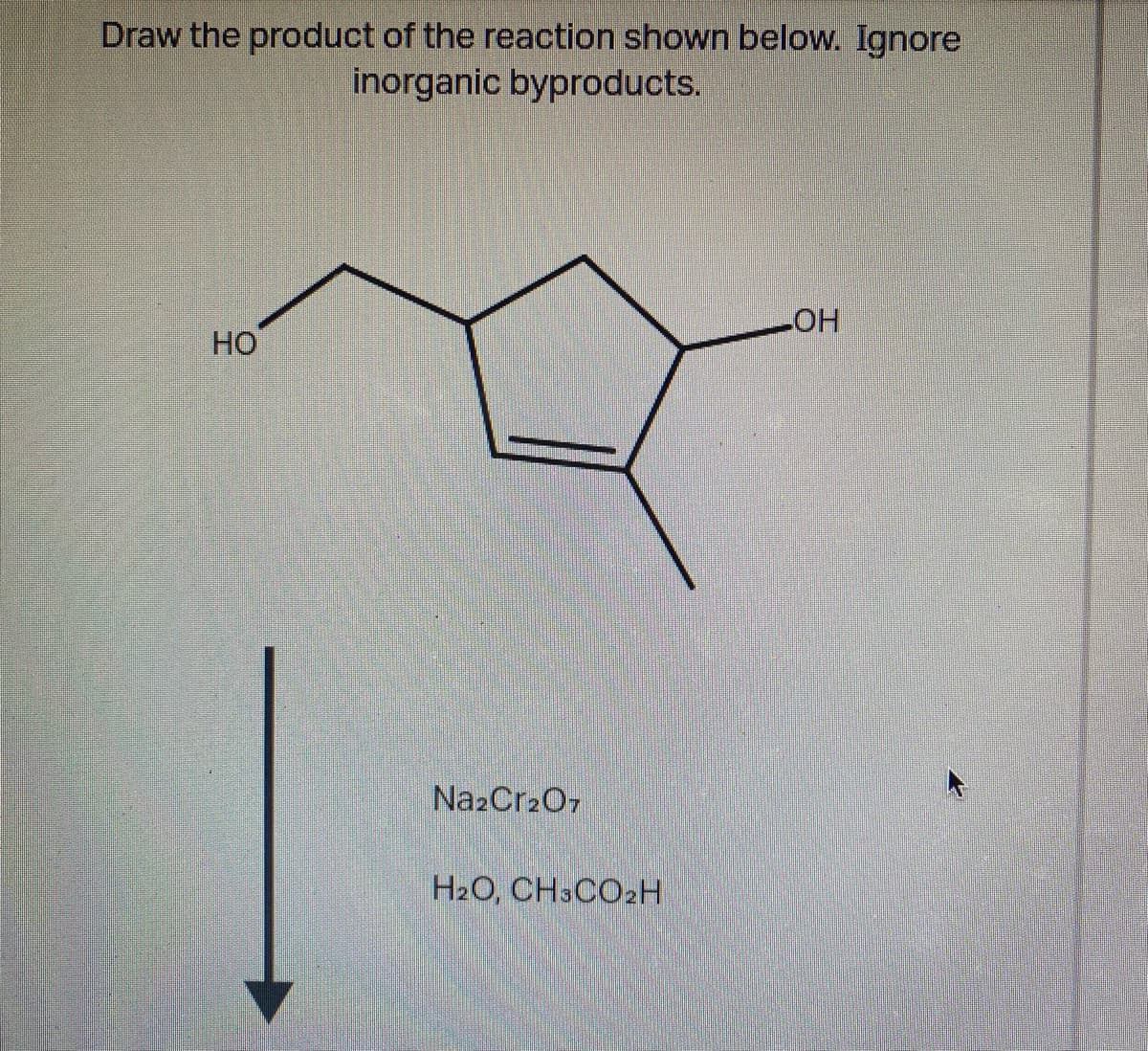 Draw the product of the reaction shown below. Ignore
inorganic byproducts.
HOT
HO
NazCr207
H2O, CH3CO2H
