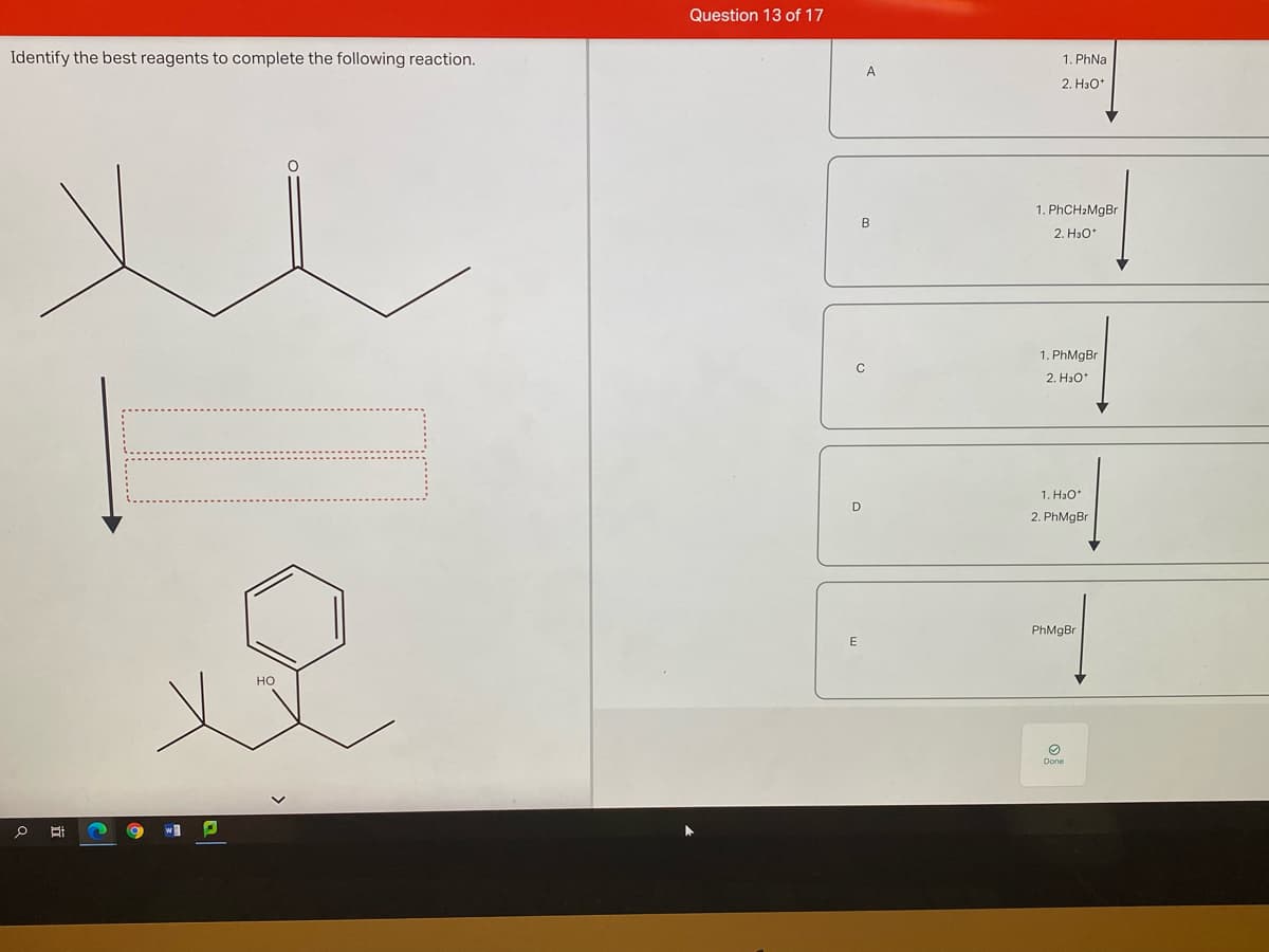 Question 13 of 17
Identify the best reagents to complete the following reaction.
1. PhNa
A
2. Hao*
1. PHCH2MGBR
B
2. H3o*
1. PhMgBr
C
2. H3O*
1. H3O*
D
2. PhMgBr
PhMgBr
Но
Done
