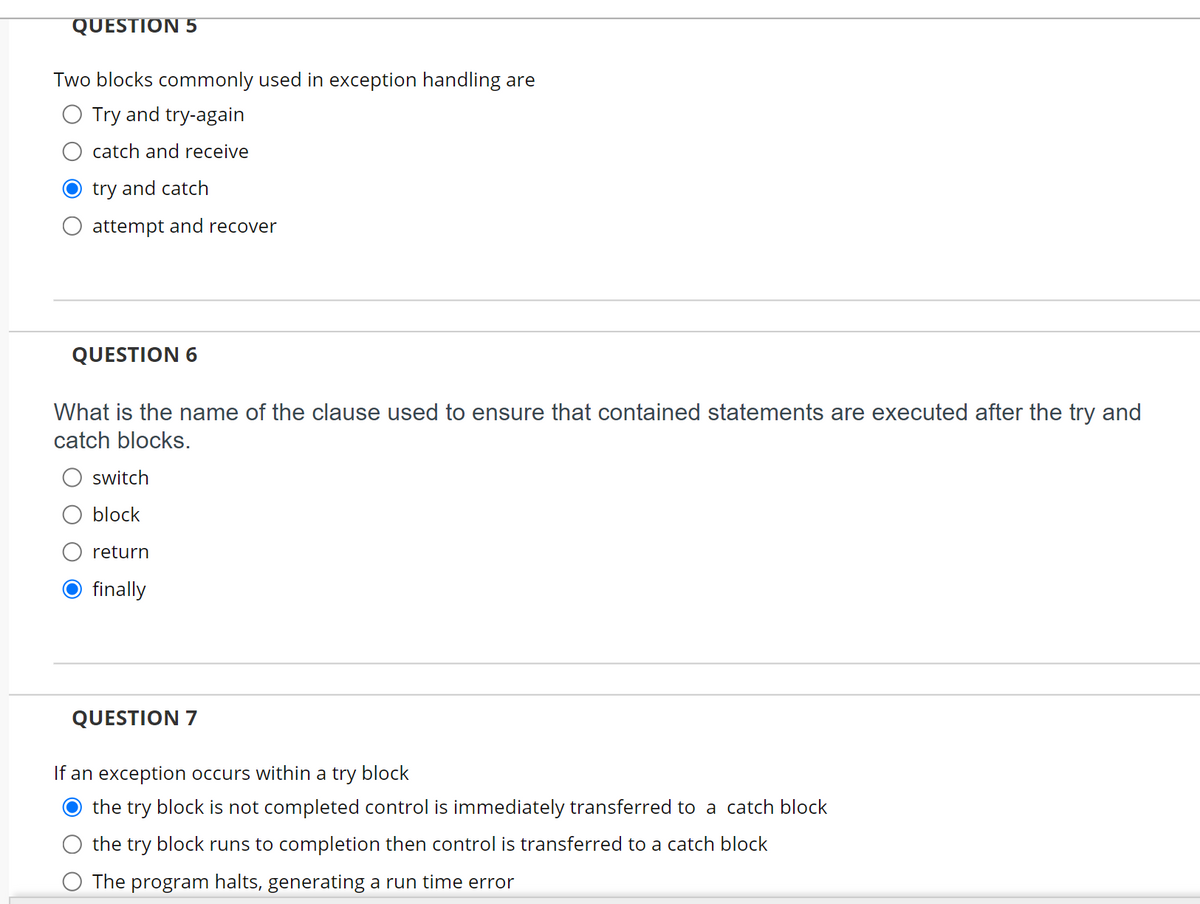 QUESTION 5
Two blocks commonly used in exception handling are
Try and try-again
catch and receive
try and catch
attempt and recover
QUESTION 6
What is the name of the clause used to ensure that contained statements are executed after the try and
catch blocks.
switch
block
return
finally
QUESTION 7
If an exception occurs within a try block
the try block is not completed control is immediately transferred to a catch block
the try block runs to completion then control is transferred to a catch block
The program halts, generating a run time error
