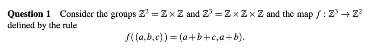 Question 1 Consider the groups Z² = Z × Z and Z³ = Z × Z × Z and the map ƒ : Z³ → Z²
defined by the rule
f((a,b,c))=(a+b+c,a+b).