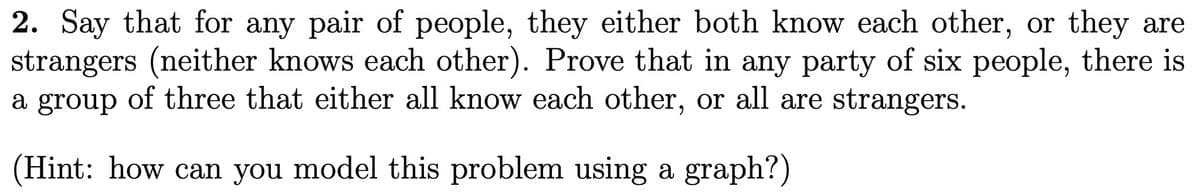 2. Say that for any pair of people, they either both know each other, or they are
strangers (neither knows each other). Prove that in any party of six people, there is
a group of three that either all know each other, or all are strangers.
(Hint: how can you model this problem using a graph?)