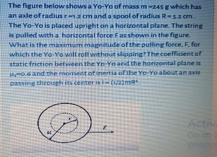 The figure below shows a Yo-Yo of mass m =245 g which has
an axle of radius r=1.2 cm and a spool of radius R=5.2 cm.
The Yo-Yo is placed upright on a horizontal plane. The string
is pulled with a horizontal force Fas shown in the figure.
What is the maximum magnitude of the pulling force, F. for
which the Yo-Yo will roll without slipping? The coefficient of
static friction between the Yp Yoand the horizontal plane is
r06and the moment of inertia ofthe Yo-Yo about an axis
passing thrOLigh its ceter is 1 = (i/2}mR
