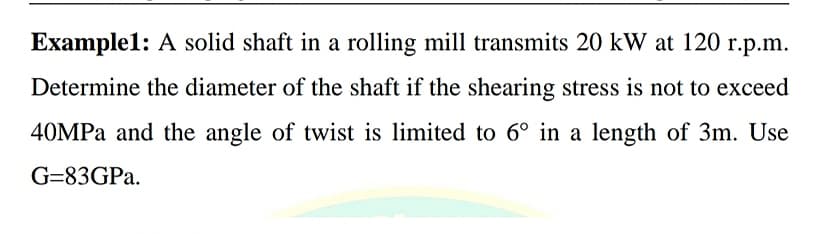 Example1: A solid shaft in a rolling mill transmits 20 kW at 120 r.p.m.
Determine the diameter of the shaft if the shearing stress is not to exceed
40MPA and the angle of twist is limited to 6° in a length of 3m. Use
G=83GPA.
