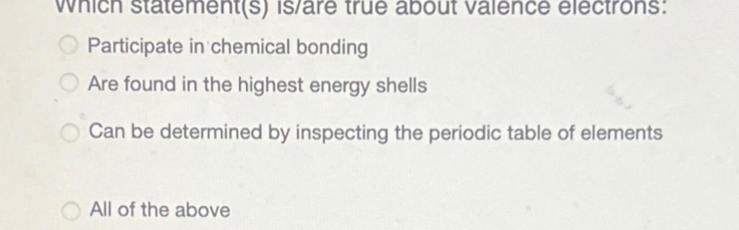 which statement(s) is/are true about valence electrons:
Participate in chemical bonding
Are found in the highest energy shells
Can be determined by inspecting the periodic table of elements
All of the above