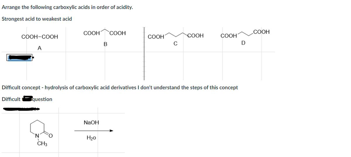 Arrange the following carboxylic acids in order of acidity.
Strongest acid to weakest acid
COOH-COOH
A
COOH COOH
CH3
NaOH
B
H₂0
COOH
C
Difficult concept - hydrolysis of carboxylic acid derivatives I don't understand the steps of this concept
Difficult question
COOH
COOH
D
COOH