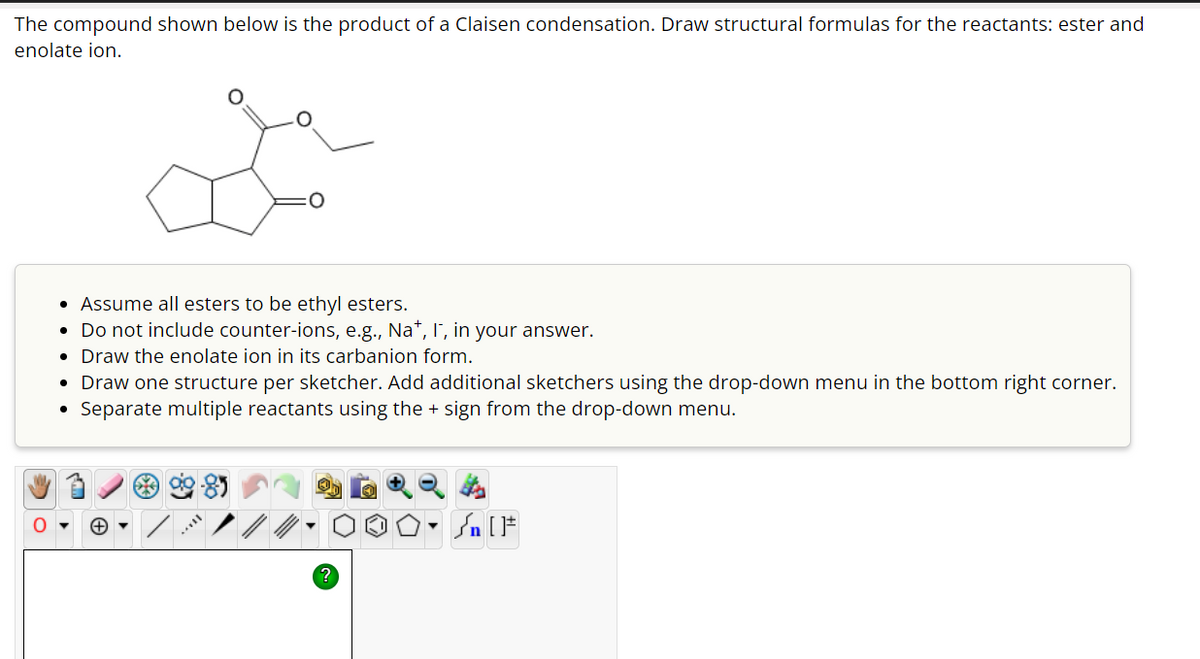 The compound shown below is the product of a Claisen condensation. Draw structural formulas for the reactants: ester and
enolate ion.
• Assume all esters to be ethyl esters.
• Do not include counter-ions, e.g., Na+, I, in your answer.
• Draw the enolate ion in its carbanion form.
●
Draw one structure per sketcher. Add additional sketchers using the drop-down menu in the bottom right corner.
Separate multiple reactants using the + sign from the drop-down menu.
| [ ]#